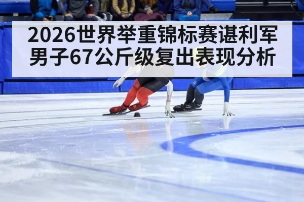 2026世界举重锦标赛谌利军男子67公斤级复出表现分析
